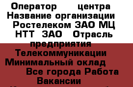 Оператор Call-центра › Название организации ­ Ростелеком ЗАО МЦ НТТ, ЗАО › Отрасль предприятия ­ Телекоммуникации › Минимальный оклад ­ 20 000 - Все города Работа » Вакансии   . Калининградская обл.,Приморск г.